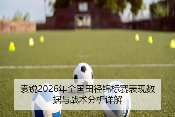 袁锐2026年全国田径锦标赛表现数据与战术分析详解