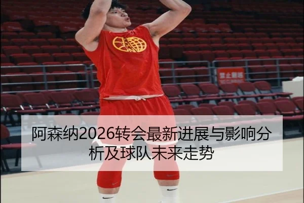 阿森纳2026转会最新进展与影响分析及球队未来走势