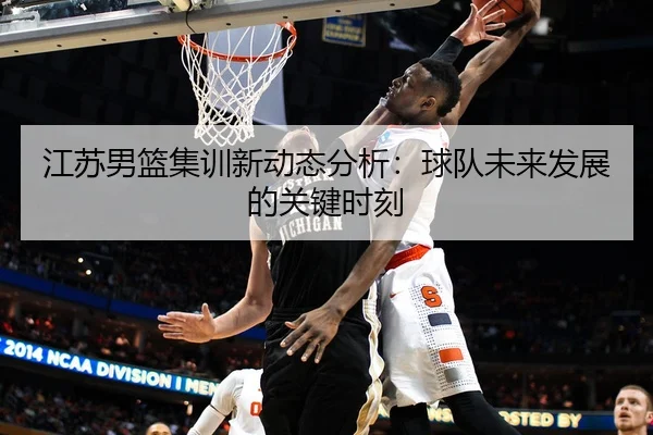 江苏男篮集训新动态分析：球队未来发展的关键时刻